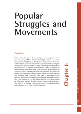 PopularStrugglesandMovements
57
Chapter5
Popular
Struggles and
Movements
Overview
In the earlier chapters we discussed why power sharing is important
in a democracy and how different tiers of government and various
social groups share power. In this chapter we will carry this discussion
further and see how those who exercise power are constrained by the
influence and pressure exerted on them. Democracy almost invariably
involves conflict of interests and viewpoints. These differences are
often expressed in organised ways. Those who are in power are required
to balance these conflicting demands and pressures. We begin this
chapter with a discussion of how struggles around conflicting demands
and pressures shape democracy. This leads to an analysis of the
different ways and organisations through which ordinary citizen can
play a role in democracy. In this chapter, we look at the indirect ways
of influencing politics, through pressure groups and movements.
This leads us in the next chapter to the direct ways of controlling
political power in the form of political parties.
 