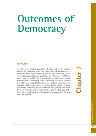 OutcomesofDemocracy
89
Chapter7
Outcomes of
Democracy
Overview
As we begin to wind up our tour of democracy, it is time to move
beyond our discussion of specific themes and ask a general set of
questions: What does democracy do? Or, what outcomes can we
reasonably expect of democracy? Also, does democracy fulfil these
expectations in real life? We begin by thinking about how to assess
the outcomes of democracy. After some clarity on how to think on
this subject, we proceed to look at the expected and actual outcomes
of democracy in various respects: quality of government, economic
well-being, inequality, social differences and conflict and finally
freedom and dignity. Our final verdict – positive but qualified –
leads us to think about the challenges to democracy in the next
and final chapter.
 