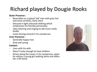 Richard played by Dougie Rooks
Outer Presence :
- Resembles as a typical ‘old’ man with grey hair
and some wrinkles, fairly short
- Dressed in light coloured clothing which
emphasises his friendly personality
- Likes listening and singing to old music really
loudly
- Loves driving around in his campervan
Inner Presence :
- Generally happy man
- Kind and caring
Context :
- Lives with his wife
- Wasn’t lucky enough to have children
- Drives along the moors in his campervan, when
he notices a young girl walking alone and offers
her a lift home
 