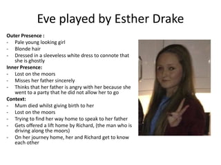 Eve played by Esther Drake
Outer Presence :
- Pale young looking girl
- Blonde hair
- Dressed in a sleeveless white dress to connote that
she is ghostly
Inner Presence:
- Lost on the moors
- Misses her father sincerely
- Thinks that her father is angry with her because she
went to a party that he did not allow her to go
Context:
- Mum died whilst giving birth to her
- Lost on the moors
- Trying to find her way home to speak to her father
- Gets offered a lift home by Richard, (the man who is
driving along the moors)
- On her journey home, her and Richard get to know
each other
 