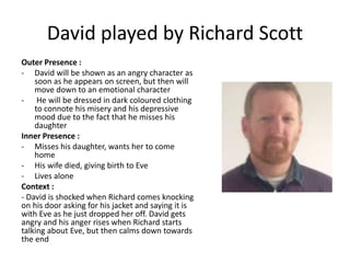 David played by Richard Scott
Outer Presence :
- David will be shown as an angry character as
soon as he appears on screen, but then will
move down to an emotional character
- He will be dressed in dark coloured clothing
to connote his misery and his depressive
mood due to the fact that he misses his
daughter
Inner Presence :
- Misses his daughter, wants her to come
home
- His wife died, giving birth to Eve
- Lives alone
Context :
- David is shocked when Richard comes knocking
on his door asking for his jacket and saying it is
with Eve as he just dropped her off. David gets
angry and his anger rises when Richard starts
talking about Eve, but then calms down towards
the end
 