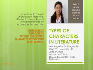TYPES OF
CHARACTERS
IN LITERATURE
Ma. Angeline D. Aragoncillo
BSMT2C, Humanities 13
June 14, 2015
Mr. Jaime Cabrera
Centro Escolar University,
Philippines
I learn about types of
characters in literature,
electronic research, and
citing references by
completing this exercise.
PROTAGONISTS
ANTAGONISTS
SUPPORT CHARACTERS
CHARACTER DEVELOPMENT
BRAIN EXERCISE
What
goes
around
comes
back
around
Related Stuff
 