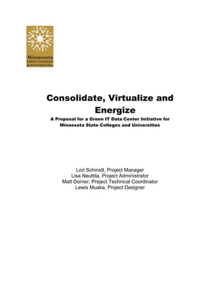 Consolidate, Virtualize and Energize<br />A Proposal for a Green IT Data Center Initiative for <br />Minnesota State Colleges and Universities<br />Lori Schmidt, Project Manager<br />Lisa Neuttila, Project Administrator<br />Matt Dorner, Project Technical Coordinator<br />Lewis Muaka, Project Designer<br />Table of Contents<br />Background    3Current Situation    3Project Goals    3Project Scope    4Project Milestones    4Critical Success Factors    4Roles and Responsibilities    5Projection Authorization    5<br />Project Name: Consolidate, Virtualize and    EnergizeProject Number: 8423Project Date: 02/01/2011Revision Number: 02<br />Background<br />Minnesota State Colleges and Universities have 32 colleges and universities in its system.  Each college has an IT department with numerous servers, computer terminals and the necessary equipment to cool and power them.  The proposed reduction in education funding is causing MNSCU to face the challenge of using current equipment more efficiently in order to reduce energy consumption and expenses <br />Current Situation<br />In order to compete effectively in today's complex economic and regulatory environment it is necessary for institutions to plan proactively.  Increased enrollment drives the demand for more data center space, storage, and energy requirements. According to IBM, for every dollar spent on hardware in a data center, another 50 cents is spent on the energy to power the system. This is causing environmental issues and increasing the costs of doing business.  Gartner says that two thirds of all the Greenhouse gas emissions come from PCs, monitors, servers and the cooling system in the IT department.<br />Project Goals<br />Current proposals call for a reduction in Minnesota’s higher education funding. At the same time, awareness is growing of the financial and environmental costs of continued dependence on fossil fuels. This project proposes to address both these concerns by consolidating the current information technology services into a more energy efficient system.<br />To achieve these goals this project will:<br />Use server virtualization to utilize current server resources more efficiently<br />This project will reduce the number of underutilized computer terminals by offering  vouchers to students for alternative mobile technology <br />Incorporate alternative energy in the data center to reduce heating and cooling expenses<br />Increase awareness of faculty and staff about energy consumption with the goal of selecting key staff members to obtain certificates in Green Technology in order to make a smooth transition<br />Online classes will be enhanced and expanded in order to decrease the current carbon footprint<br />Project Scope<br />The goal of reducing energy consumption will be achieved by:<br />Online courses for student and telework for faculty will be promoted beyond what is currently in place.<br />Make current servers more efficient by using virtualization and then documenting when physical servers have been retired to keep track of cost savings <br />Consolidate datacenters and implement virtualization to reduce hardware costs and energy usage in datacenters, as well as keep up-to-date with green data-center design technologies and B3 recommendations<br />A program to make faculty, staff and students aware of current energy consumption of computers and devices and ways to reduce consumption (U of MN study)<br />A baseline of current energy consumption by use of monitoring software.<br />Review the use of Active Directory and software to switch off certain devices during down times.<br />Purchasing energy efficient products to replace current devices as needed.<br />Project Milestones<br />Management Approval<br />Begin Project-March - 2011<br />Phase I completion-executive committee reviews progress<br />Goal of Phase I is to reduce energy by 5%<br />Continue with Project<br />Goal at completion is energy reduction of 10%<br />Completion of all phases in project - 2016<br />Critical Success Factors<br />Project must meet customer requirements by having a good return on investment<br />Reduction in energy consumption by 5% in the first phase and 10% by project completion<br />Project must meet all state and federal standards and requirements<br />Education and training of all essential staff on new technologies implemented<br />Roles and Responsibilities<br />NameRoleResponsibilityContact InfoMnSCUProject OwnerLori SchmidtProject ManagerManagerschm0133@my.century.eduLisa NeuttilaAdministratorAgenda/Minutes/Notesneut0002@my.century.eduMatthew DornerProject Technical CoordinatorSite managementdorn0013@my.century.eduLewis MuakaTechnical DesignerDrawing technical specslewis.muaka@century.edu<br />Projection Authorization<br />Approved by:PresidentDateApproved by:IT ManagerDateApproved by:Project ManagerDate<br />