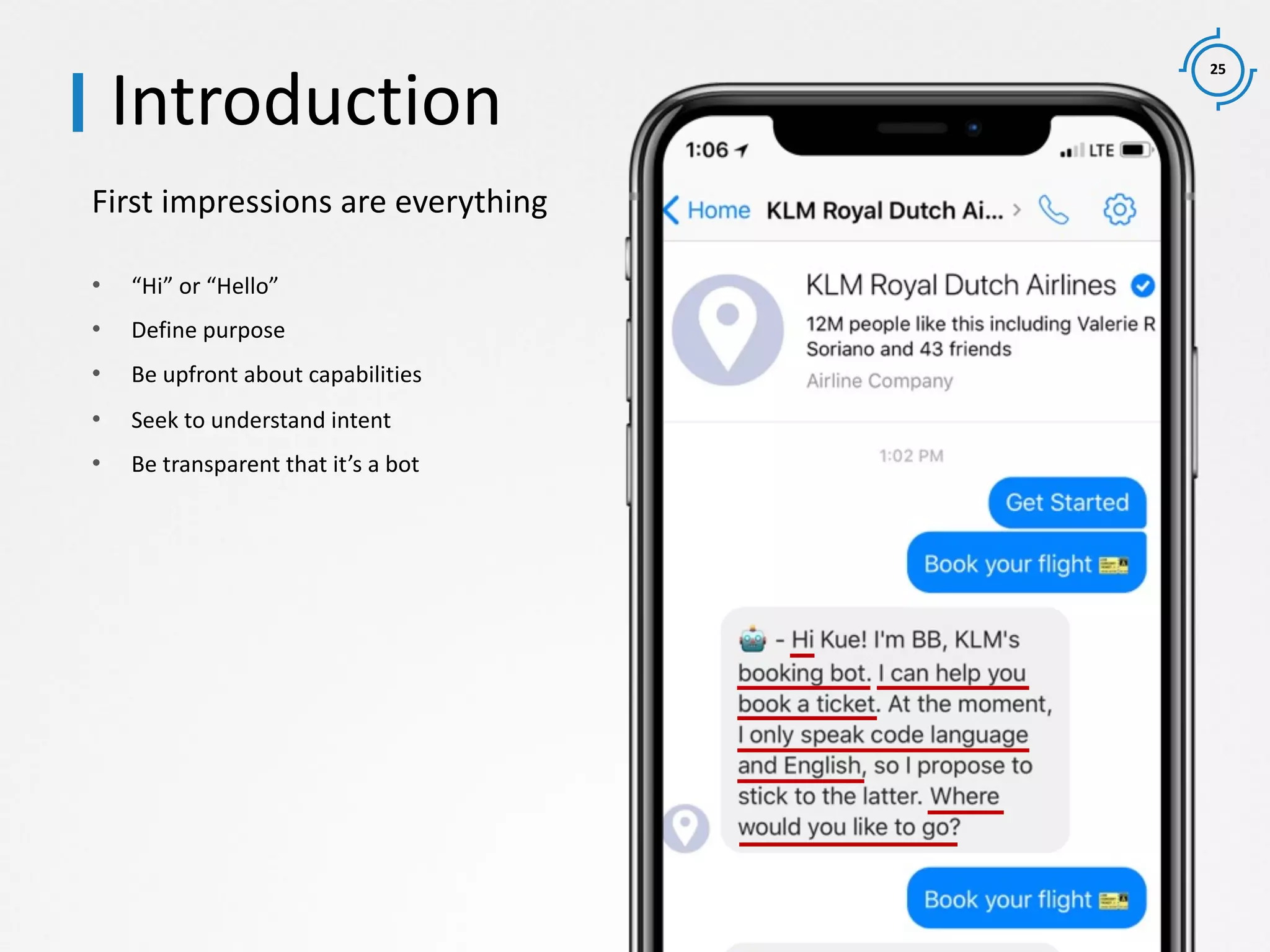 25
First impressions are everything
Introduction
• “Hi” or “Hello”
• Define purpose
• Be upfront about capabilities
• Seek to understand intent
• Be transparent that it’s a bot
 