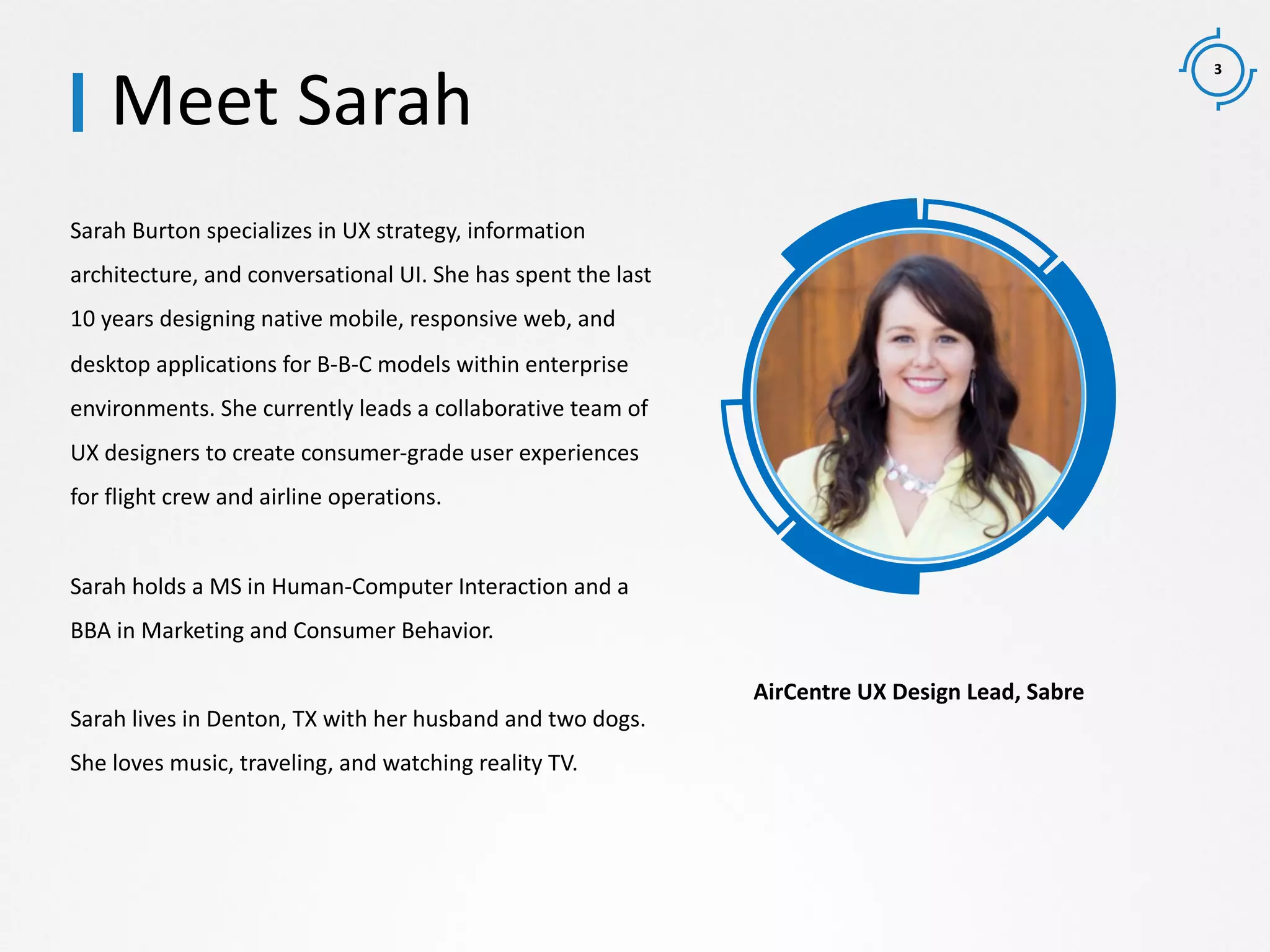 3
Sarah Burton specializes in UX strategy, information
architecture, and conversational UI. She has spent the last
10 years designing native mobile, responsive web, and
desktop applications for B-B-C models within enterprise
environments. She currently leads a collaborative team of
UX designers to create consumer-grade user experiences
for flight crew and airline operations.
Sarah holds a MS in Human-Computer Interaction and a
BBA in Marketing and Consumer Behavior.
Sarah lives in Denton, TX with her husband and two dogs.
She loves music, traveling, and watching reality TV.
Meet Sarah
AirCentre UX Design Lead, Sabre
 