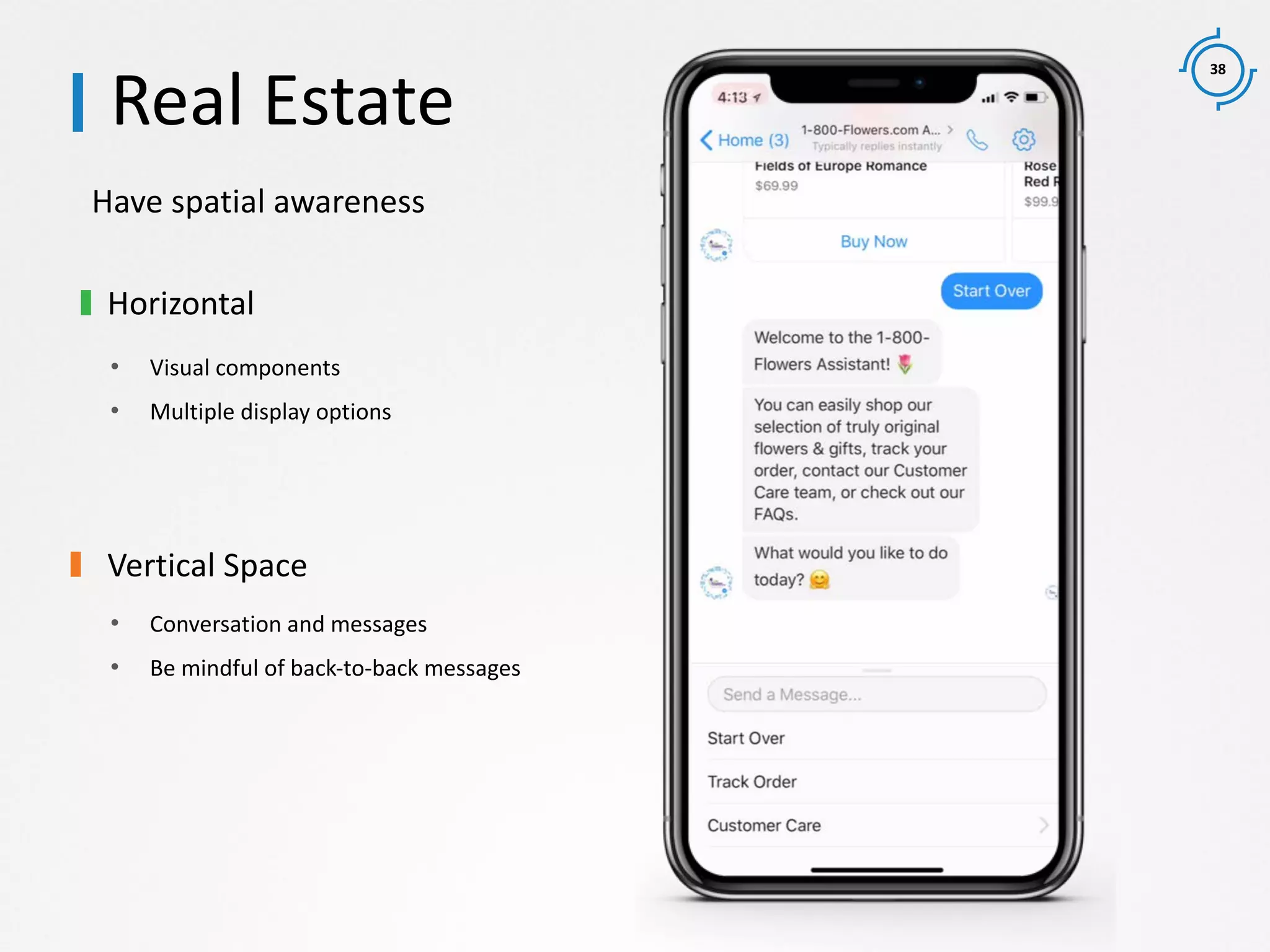 38
Have spatial awareness
Real Estate
Horizontal
• Visual components
• Multiple display options
Vertical Space
• Conversation and messages
• Be mindful of back-to-back messages
 