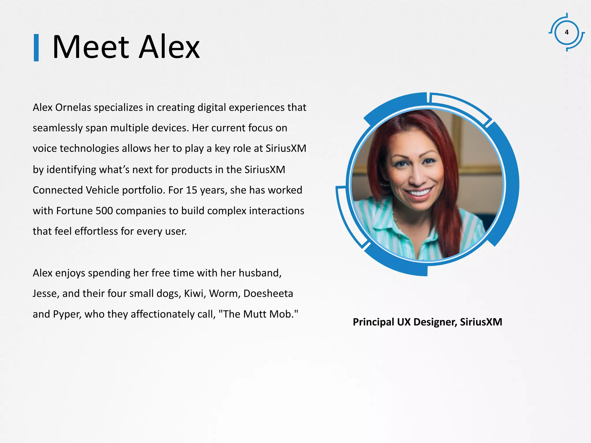 4
Alex Ornelas specializes in creating digital experiences that
seamlessly span multiple devices. Her current focus on
voice technologies allows her to play a key role at SiriusXM
by identifying what’s next for products in the SiriusXM
Connected Vehicle portfolio. For 15 years, she has worked
with Fortune 500 companies to build complex interactions
that feel effortless for every user.
Alex enjoys spending her free time with her husband,
Jesse, and their four small dogs, Kiwi, Worm, Doesheeta
and Pyper, who they affectionately call, "The Mutt Mob."
Meet Alex
Principal UX Designer, SiriusXM
 