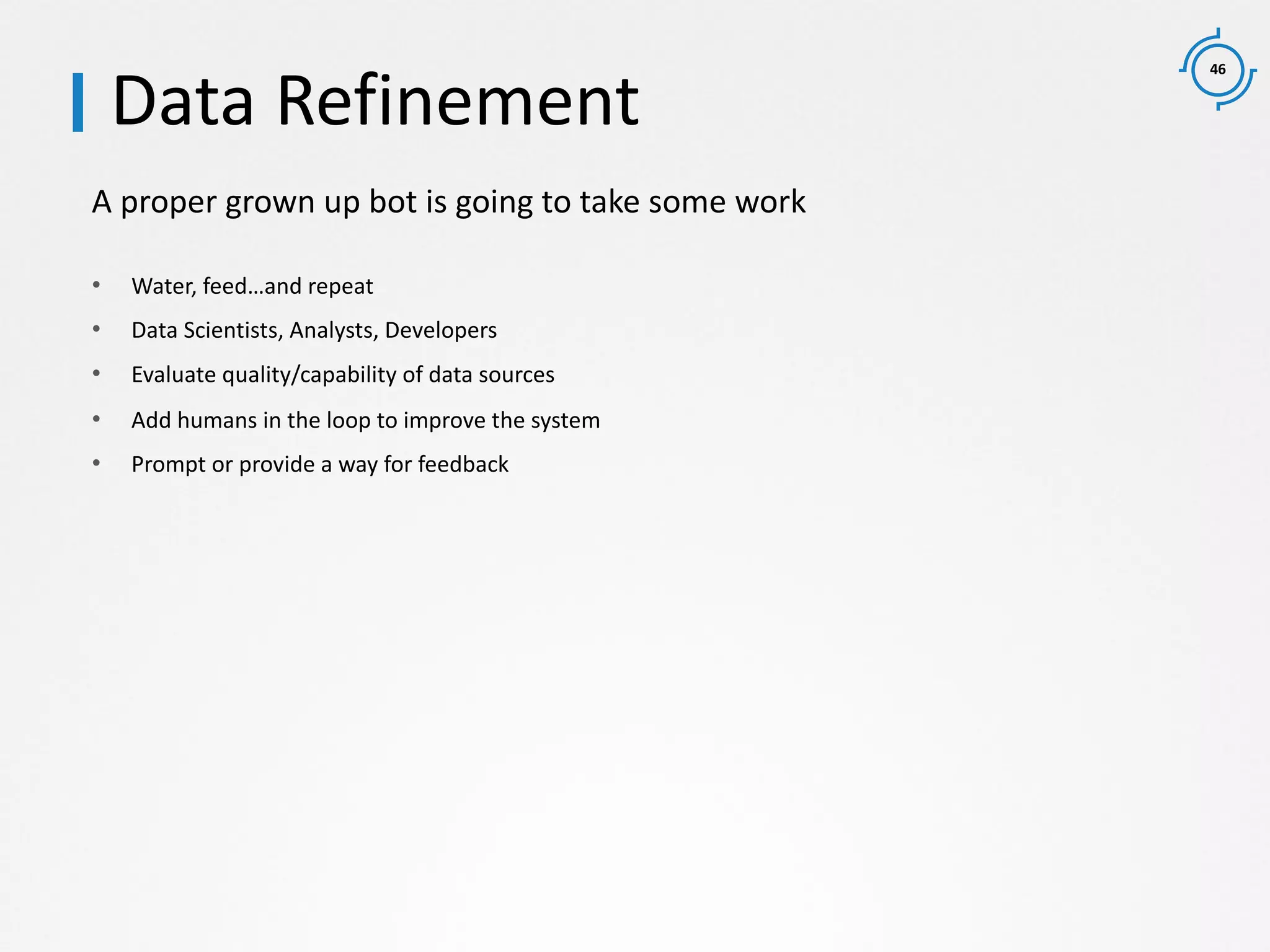 46
A proper grown up bot is going to take some work
Data Refinement
• Water, feed…and repeat
• Data Scientists, Analysts, Developers
• Evaluate quality/capability of data sources
• Add humans in the loop to improve the system
• Prompt or provide a way for feedback
 