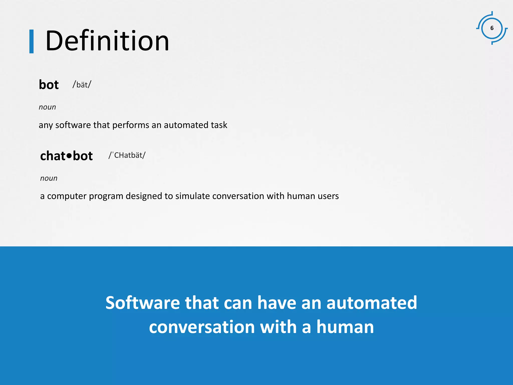 6
any software that performs an automated task
bot /bät/
noun
a computer program designed to simulate conversation with human users
chat•bot /ˈCHatbät/
noun
Definition
bot chatbot chatterbot voice bot message bot
Software that can have an automated
conversation with a human
 