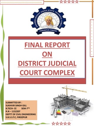.
.
.
.
.
.
.
.
.
.
.
.
SUBMITTED BY :
SUKHVIR SINGH GILL
B.TECH- CE SEM-7TH
R.N – 1152207
DEPTT OF CIVIL ENGINEERING
S.B.S.S.T.C, FIROZPUR
FINAL REPORT
ON
DISTRICT JUDICIAL
COURT COMPLEX
. . . . . . . . . . . . . . . . . . . . . . . . . . . . . . . . . . . .
 