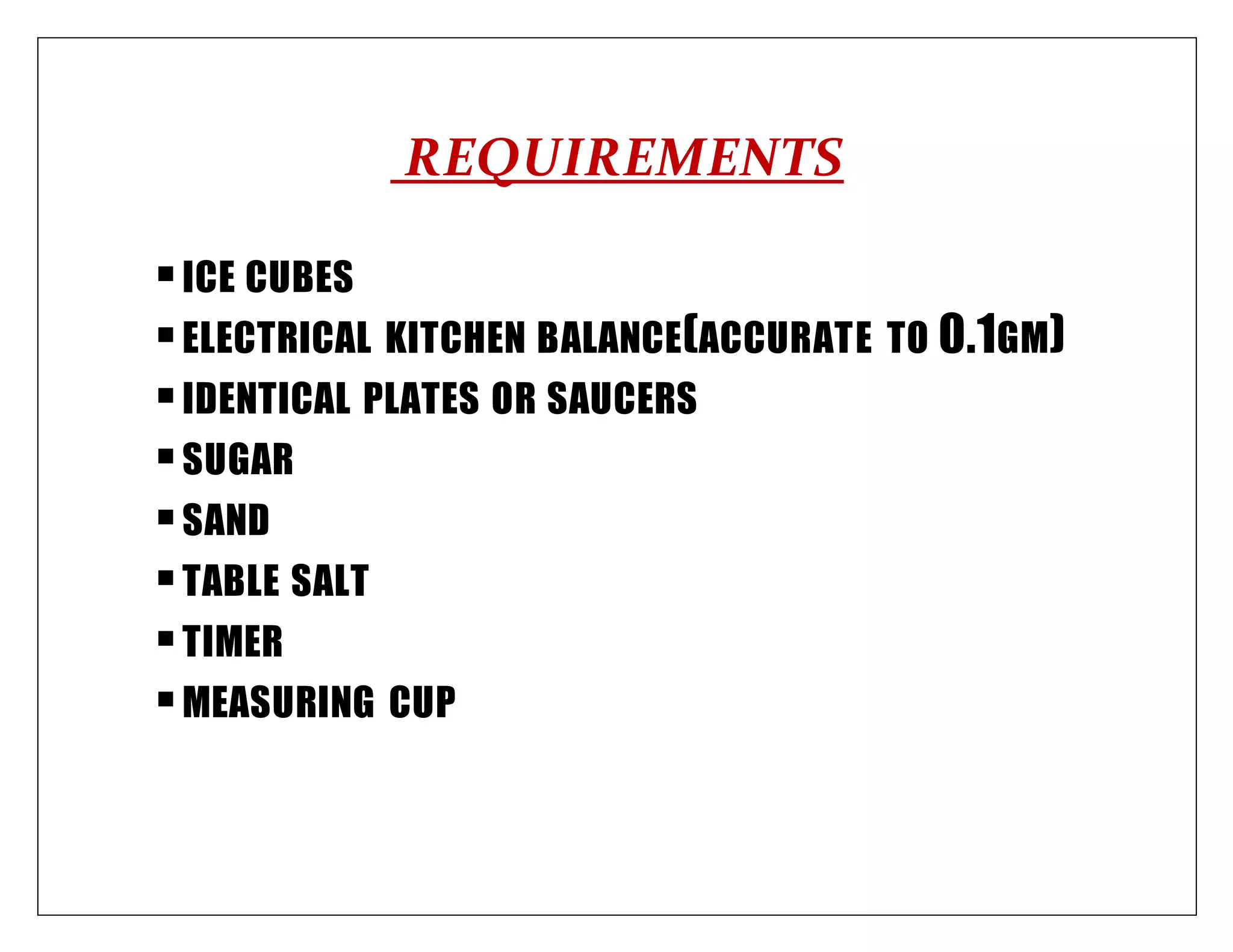 REQUIREMENTS
ICE CUBES
ELECTRICAL KITCHEN BALANCE(ACCURATE TO 0.1GM)
IDENTICAL PLATES OR SAUCERS
SUGAR
SAND
TABLE SALT
TIMER
MEASURING CUP
 