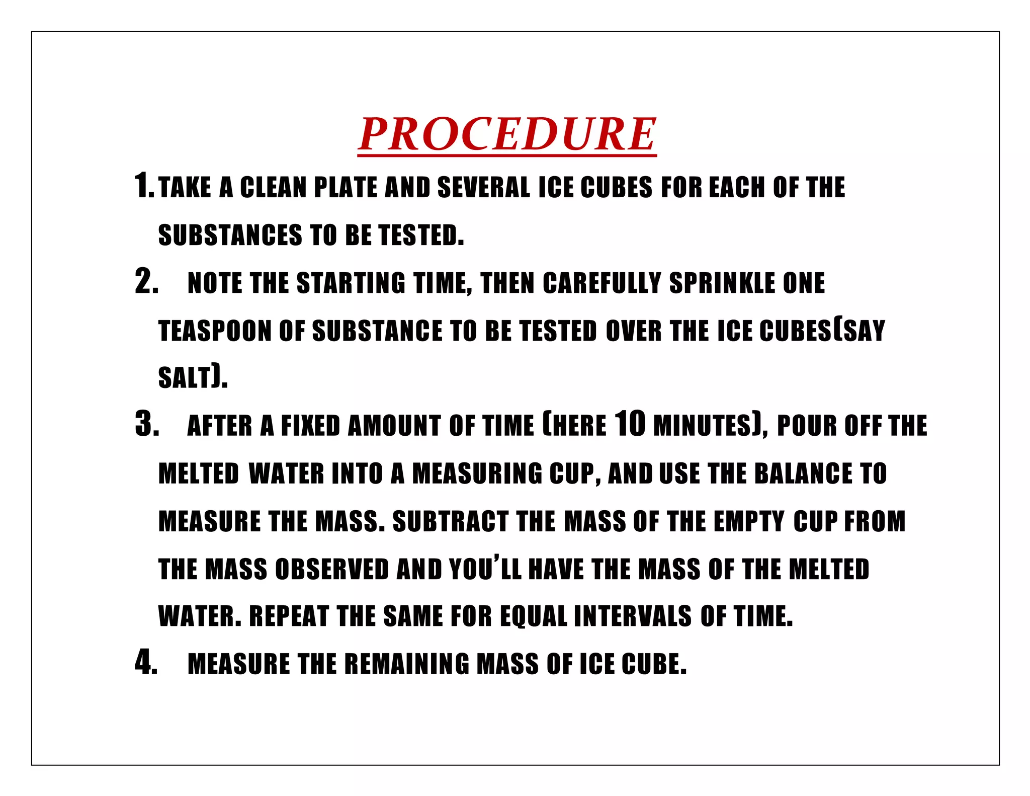 PROCEDURE
1.TAKE A CLEAN PLATE AND SEVERAL ICE CUBES FOR EACH OF THE
SUBSTANCES TO BE TESTED.
2. NOTE THE STARTING TIME, THEN CAREFULLY SPRINKLE ONE
TEASPOON OF SUBSTANCE TO BE TESTED OVER THE ICE CUBES(SAY
SALT).
3. AFTER A FIXED AMOUNT OF TIME (HERE 10 MINUTES), POUR OFF THE
MELTED WATER INTO A MEASURING CUP, AND USE THE BALANCE TO
MEASURE THE MASS. SUBTRACT THE MASS OF THE EMPTY CUP FROM
THE MASS OBSERVED AND YOU’LL HAVE THE MASS OF THE MELTED
WATER. REPEAT THE SAME FOR EQUAL INTERVALS OF TIME.
4. MEASURE THE REMAINING MASS OF ICE CUBE.
 