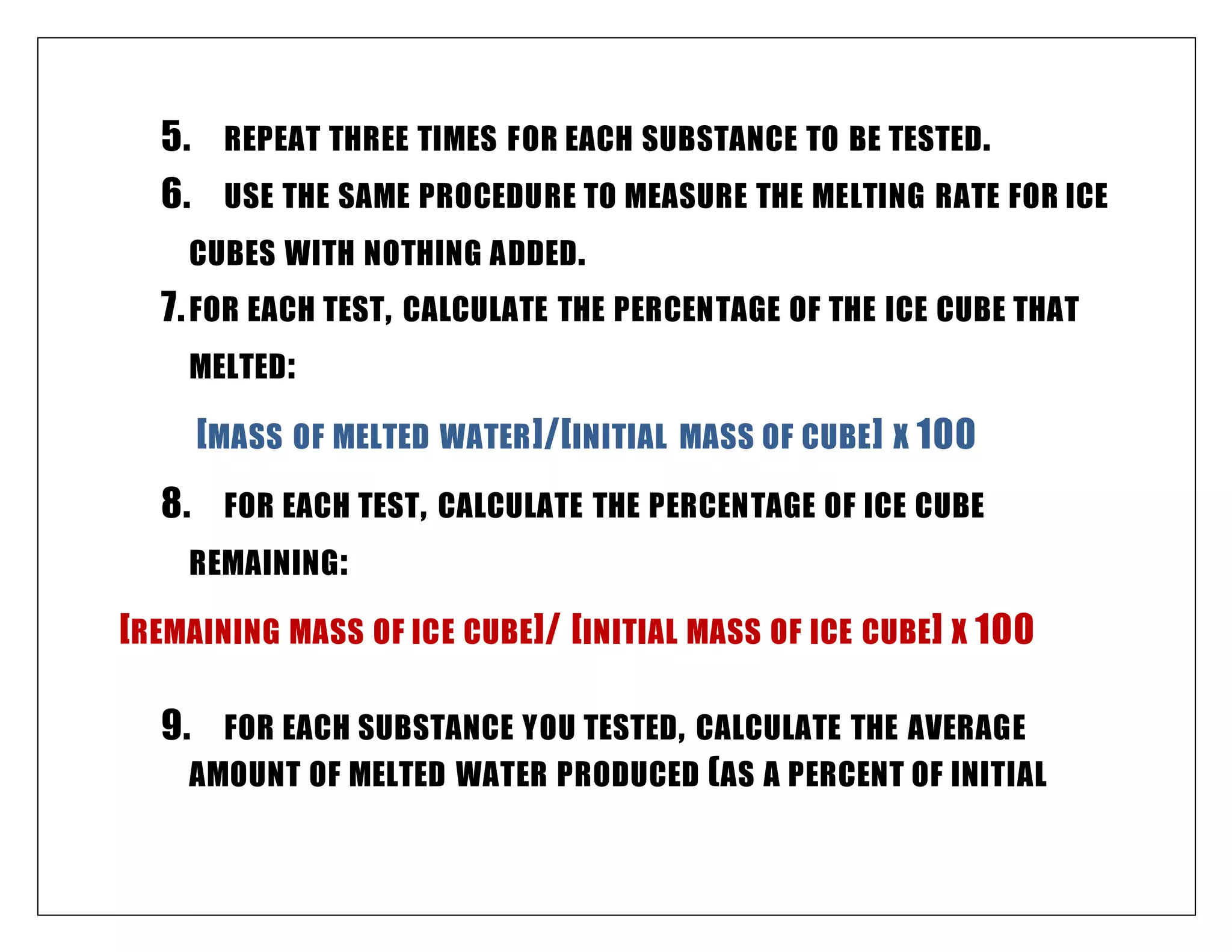 5. REPEAT THREE TIMES FOR EACH SUBSTANCE TO BE TESTED.
6. USE THE SAME PROCEDURE TO MEASURE THE MELTING RATE FOR ICE
CUBES WITH NOTHING ADDED.
7.FOR EACH TEST, CALCULATE THE PERCENTAGE OF THE ICE CUBE THAT
MELTED:
[MASS OF MELTED WATER]/[INITIAL MASS OF CUBE] X 100
8. FOR EACH TEST, CALCULATE THE PERCENTAGE OF ICE CUBE
REMAINING:
[REMAINING MASS OF ICE CUBE]/ [INITIAL MASS OF ICE CUBE] X 100
9. FOR EACH SUBSTANCE YOU TESTED, CALCULATE THE AVERAGE
AMOUNT OF MELTED WATER PRODUCED (AS A PERCENT OF INITIAL
 