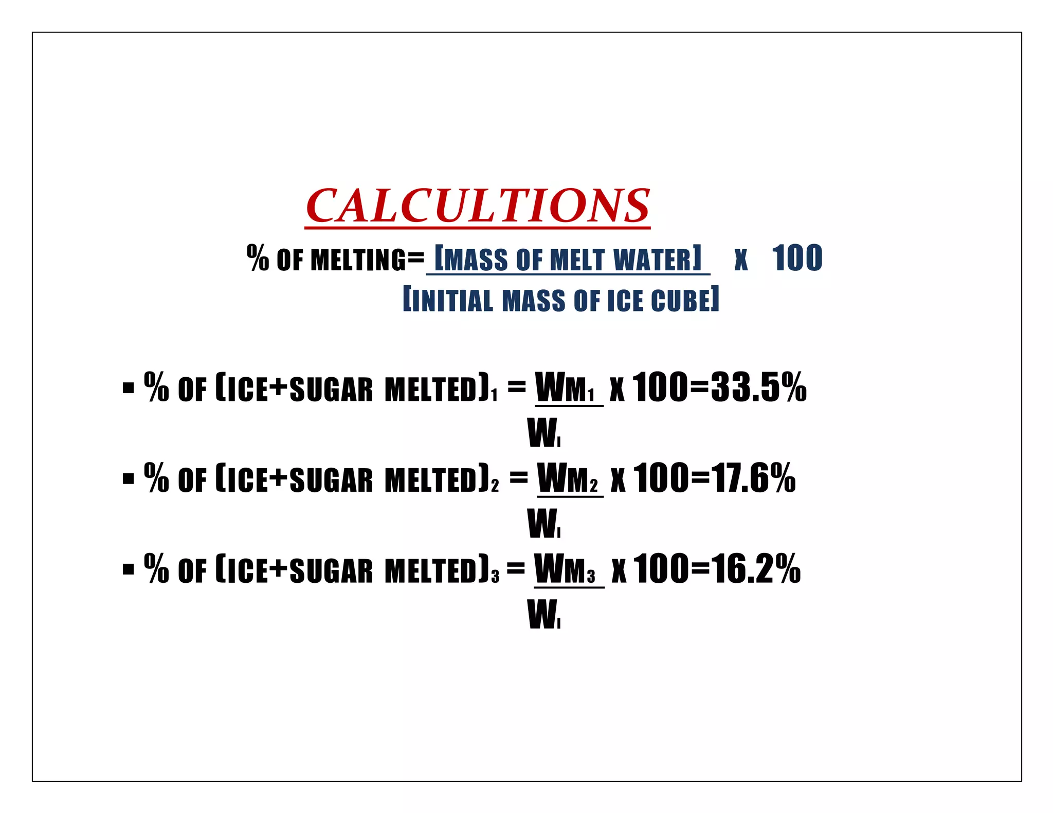 CALCULTIONS
% OF MELTING= [MASS OF MELT WATER] X 100
[INITIAL MASS OF ICE CUBE]
 % OF (ICE+SUGAR MELTED)1 = WM1 X 100=33.5%
WI
 % OF (ICE+SUGAR MELTED)2 = WM2 X 100=17.6%
WI
 % OF (ICE+SUGAR MELTED)3 = WM3 X 100=16.2%
WI
 