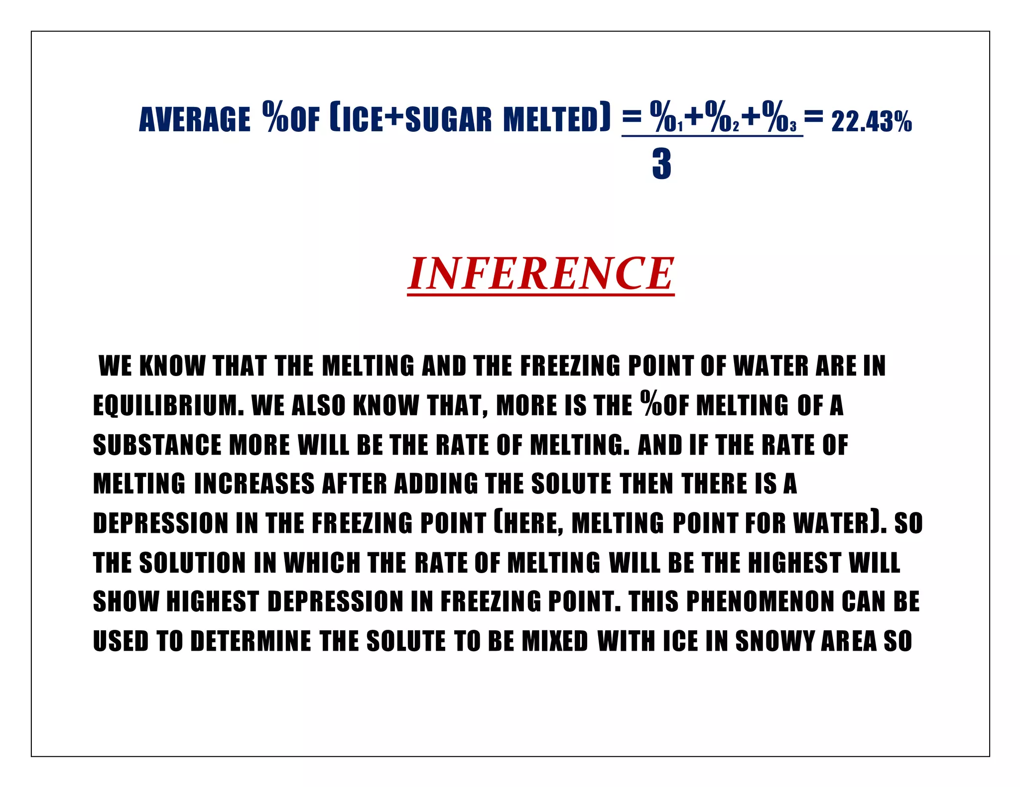 AVERAGE %OF (ICE+SUGAR MELTED) = %1+%2+%3 = 22.43%
3
INFERENCE
WE KNOW THAT THE MELTING AND THE FREEZING POINT OF WATER ARE IN
EQUILIBRIUM. WE ALSO KNOW THAT, MORE IS THE %OF MELTING OF A
SUBSTANCE MORE WILL BE THE RATE OF MELTING. AND IF THE RATE OF
MELTING INCREASES AFTER ADDING THE SOLUTE THEN THERE IS A
DEPRESSION IN THE FREEZING POINT (HERE, MELTING POINT FOR WATER). SO
THE SOLUTION IN WHICH THE RATE OF MELTING WILL BE THE HIGHEST WILL
SHOW HIGHEST DEPRESSION IN FREEZING POINT. THIS PHENOMENON CAN BE
USED TO DETERMINE THE SOLUTE TO BE MIXED WITH ICE IN SNOWY AREA SO
 
