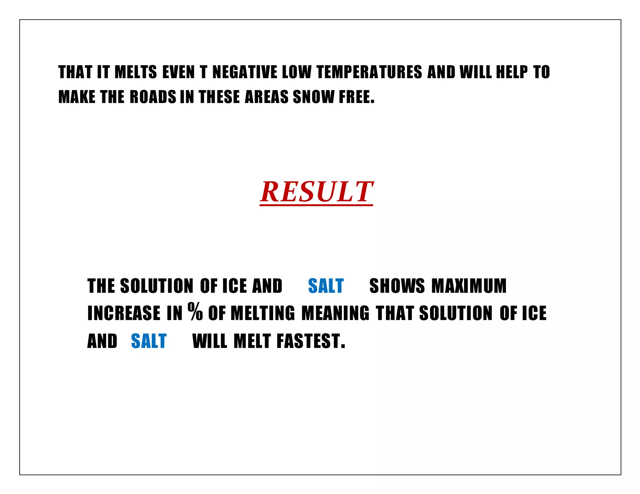 THAT IT MELTS EVEN T NEGATIVE LOW TEMPERATURES AND WILL HELP TO
MAKE THE ROADS IN THESE AREAS SNOW FREE.
RESULT
THE SOLUTION OF ICE AND SALT SHOWS MAXIMUM
INCREASE IN % OF MELTING MEANING THAT SOLUTION OF ICE
AND SALT WILL MELT FASTEST.
 