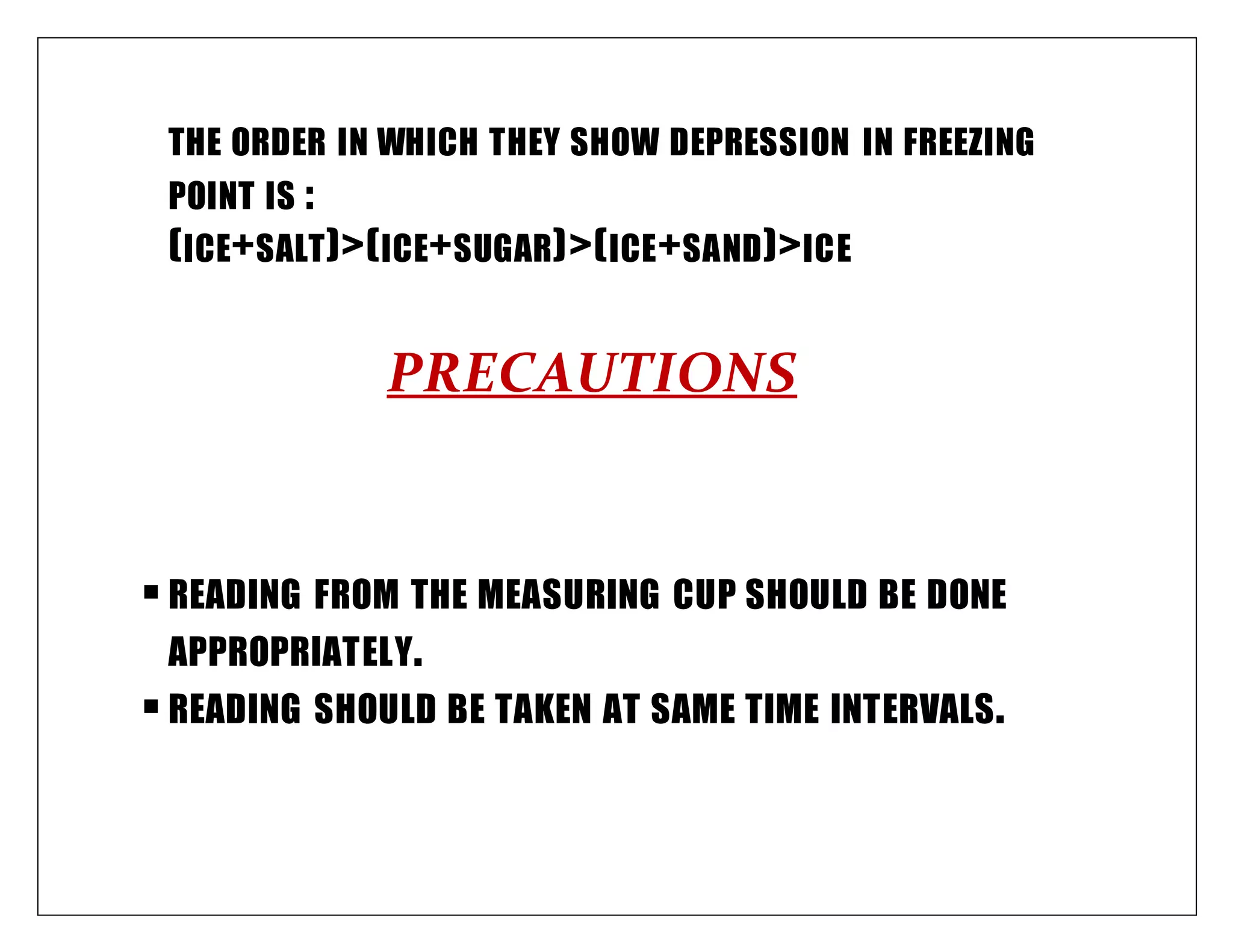 THE ORDER IN WHICH THEY SHOW DEPRESSION IN FREEZING
POINT IS :
(ICE+SALT)>(ICE+SUGAR)>(ICE+SAND)>ICE
PRECAUTIONS
READING FROM THE MEASURING CUP SHOULD BE DONE
APPROPRIATELY.
READING SHOULD BE TAKEN AT SAME TIME INTERVALS.
 