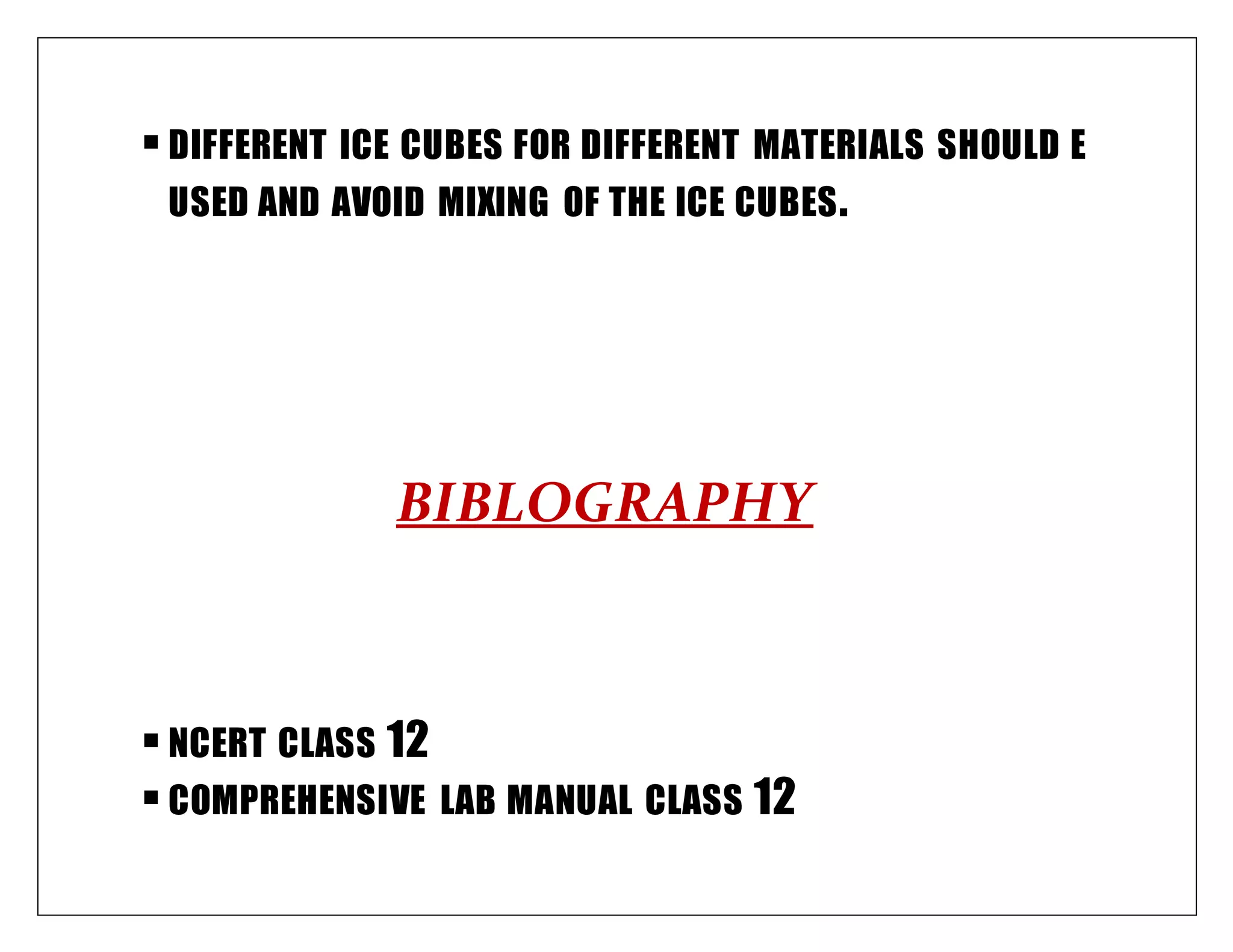 DIFFERENT ICE CUBES FOR DIFFERENT MATERIALS SHOULD E
USED AND AVOID MIXING OF THE ICE CUBES.
BIBLOGRAPHY
NCERT CLASS 12
COMPREHENSIVE LAB MANUAL CLASS 12
 