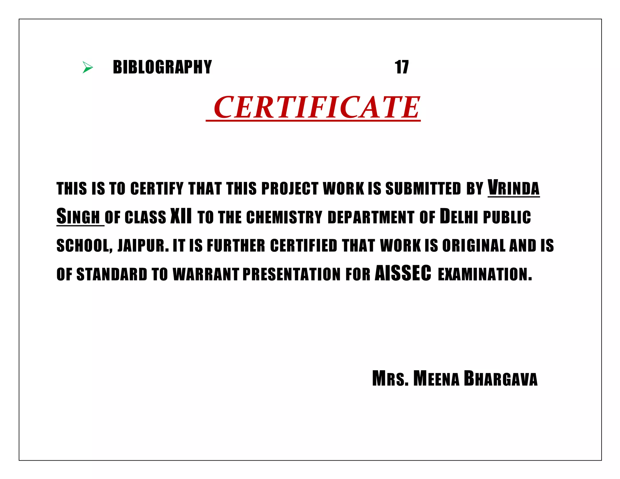  BIBLOGRAPHY 17
CERTIFICATE
THIS IS TO CERTIFY THAT THIS PROJECT WORK IS SUBMITTED BY VRINDA
SINGH OF CLASS XII TO THE CHEMISTRY DEPARTMENT OF DELHI PUBLIC
SCHOOL, JAIPUR. IT IS FURTHER CERTIFIED THAT WORK IS ORIGINAL AND IS
OF STANDARD TO WARRANT PRESENTATION FOR AISSEC EXAMINATION.
MRS. MEENA BHARGAVA
 