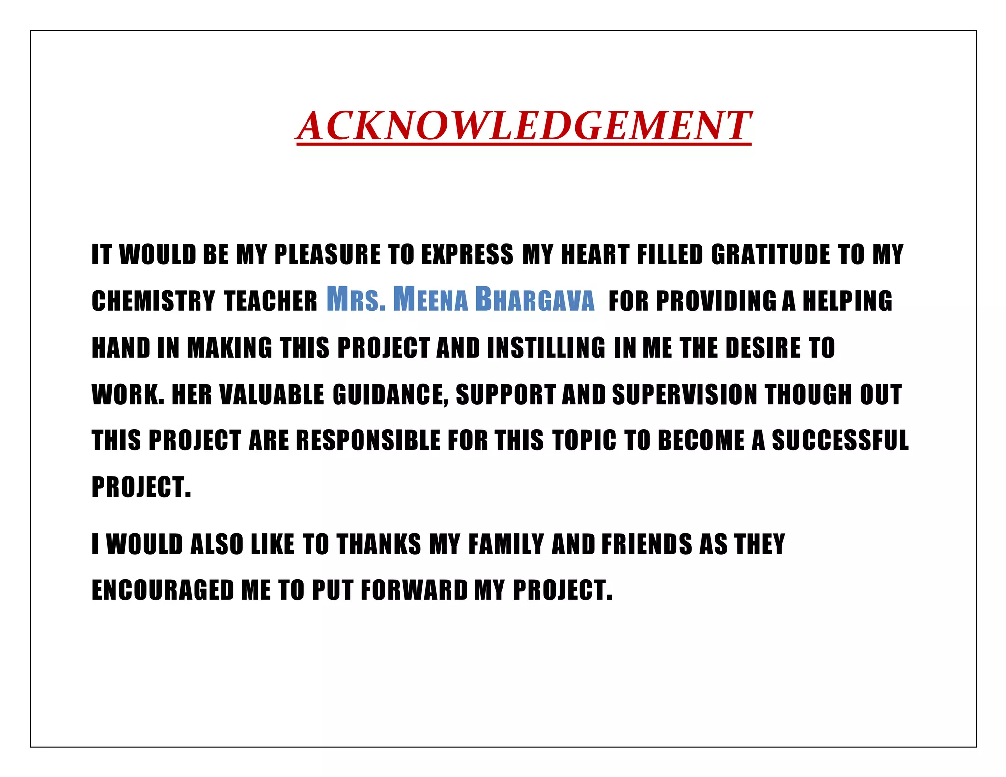 ACKNOWLEDGEMENT
IT WOULD BE MY PLEASURE TO EXPRESS MY HEART FILLED GRATITUDE TO MY
CHEMISTRY TEACHER MRS. MEENA BHARGAVA FOR PROVIDING A HELPING
HAND IN MAKING THIS PROJECT AND INSTILLING IN ME THE DESIRE TO
WORK. HER VALUABLE GUIDANCE, SUPPORT AND SUPERVISION THOUGH OUT
THIS PROJECT ARE RESPONSIBLE FOR THIS TOPIC TO BECOME A SUCCESSFUL
PROJECT.
I WOULD ALSO LIKE TO THANKS MY FAMILY AND FRIENDS AS THEY
ENCOURAGED ME TO PUT FORWARD MY PROJECT.
 