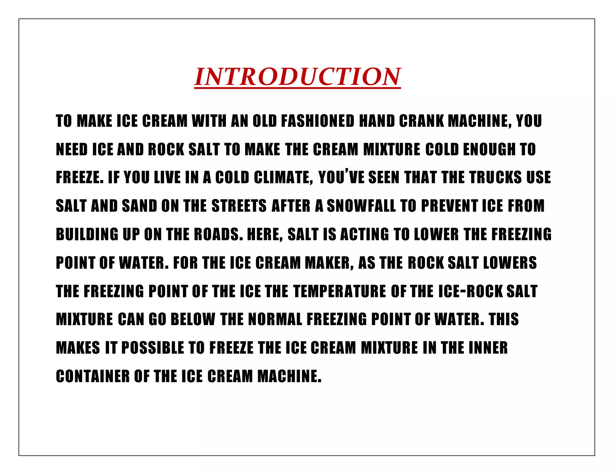 INTRODUCTION
TO MAKE ICE CREAM WITH AN OLD FASHIONED HAND CRANK MACHINE, YOU
NEED ICE AND ROCK SALT TO MAKE THE CREAM MIXTURE COLD ENOUGH TO
FREEZE. IF YOU LIVE IN A COLD CLIMATE, YOU’VE SEEN THAT THE TRUCKS USE
SALT AND SAND ON THE STREETS AFTER A SNOWFALL TO PREVENT ICE FROM
BUILDING UP ON THE ROADS. HERE, SALT IS ACTING TO LOWER THE FREEZING
POINT OF WATER. FOR THE ICE CREAM MAKER, AS THE ROCK SALT LOWERS
THE FREEZING POINT OF THE ICE THE TEMPERATURE OF THE ICE-ROCK SALT
MIXTURE CAN GO BELOW THE NORMAL FREEZING POINT OF WATER. THIS
MAKES IT POSSIBLE TO FREEZE THE ICE CREAM MIXTURE IN THE INNER
CONTAINER OF THE ICE CREAM MACHINE.
 