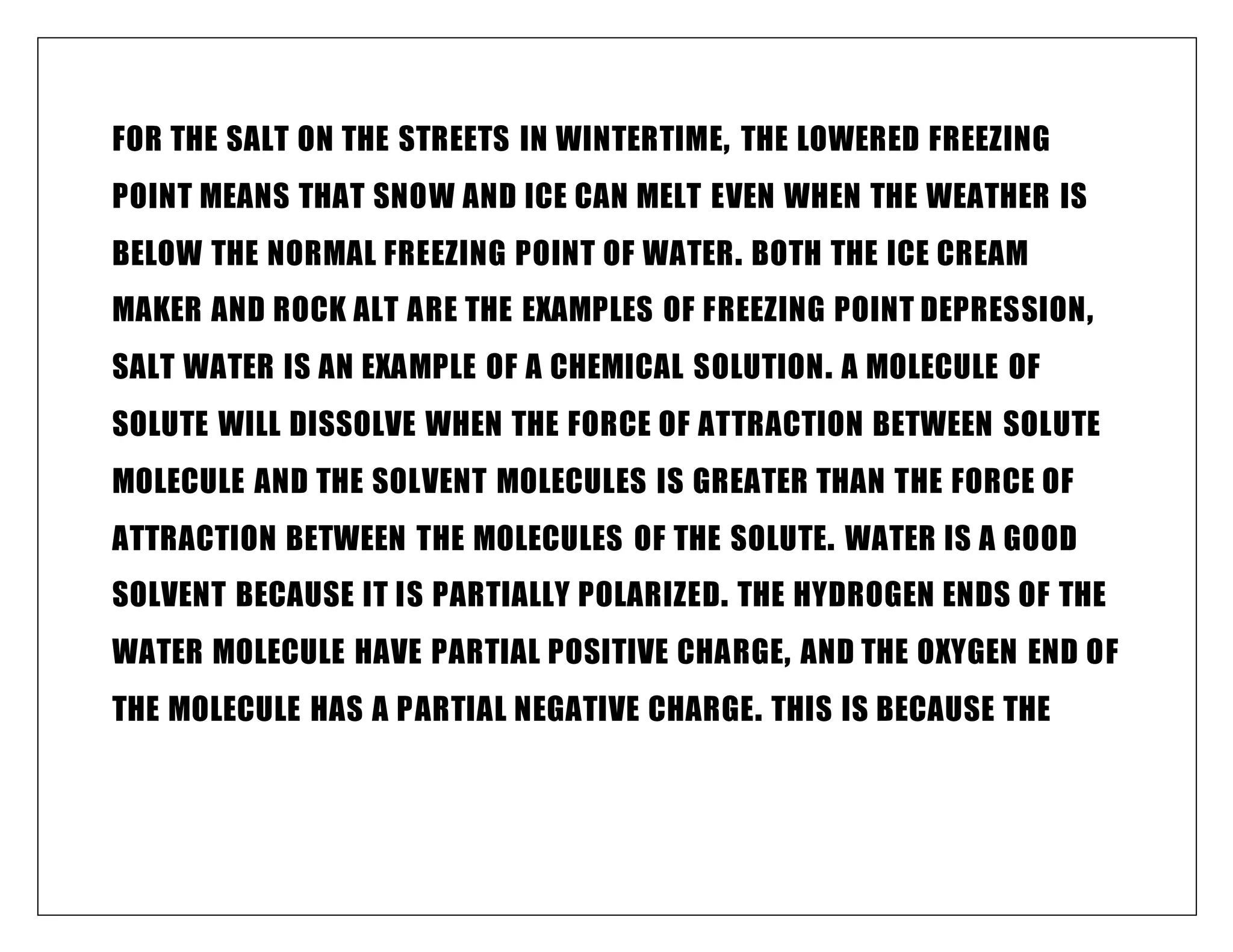FOR THE SALT ON THE STREETS IN WINTERTIME, THE LOWERED FREEZING
POINT MEANS THAT SNOW AND ICE CAN MELT EVEN WHEN THE WEATHER IS
BELOW THE NORMAL FREEZING POINT OF WATER. BOTH THE ICE CREAM
MAKER AND ROCK ALT ARE THE EXAMPLES OF FREEZING POINT DEPRESSION,
SALT WATER IS AN EXAMPLE OF A CHEMICAL SOLUTION. A MOLECULE OF
SOLUTE WILL DISSOLVE WHEN THE FORCE OF ATTRACTION BETWEEN SOLUTE
MOLECULE AND THE SOLVENT MOLECULES IS GREATER THAN THE FORCE OF
ATTRACTION BETWEEN THE MOLECULES OF THE SOLUTE. WATER IS A GOOD
SOLVENT BECAUSE IT IS PARTIALLY POLARIZED. THE HYDROGEN ENDS OF THE
WATER MOLECULE HAVE PARTIAL POSITIVE CHARGE, AND THE OXYGEN END OF
THE MOLECULE HAS A PARTIAL NEGATIVE CHARGE. THIS IS BECAUSE THE
 