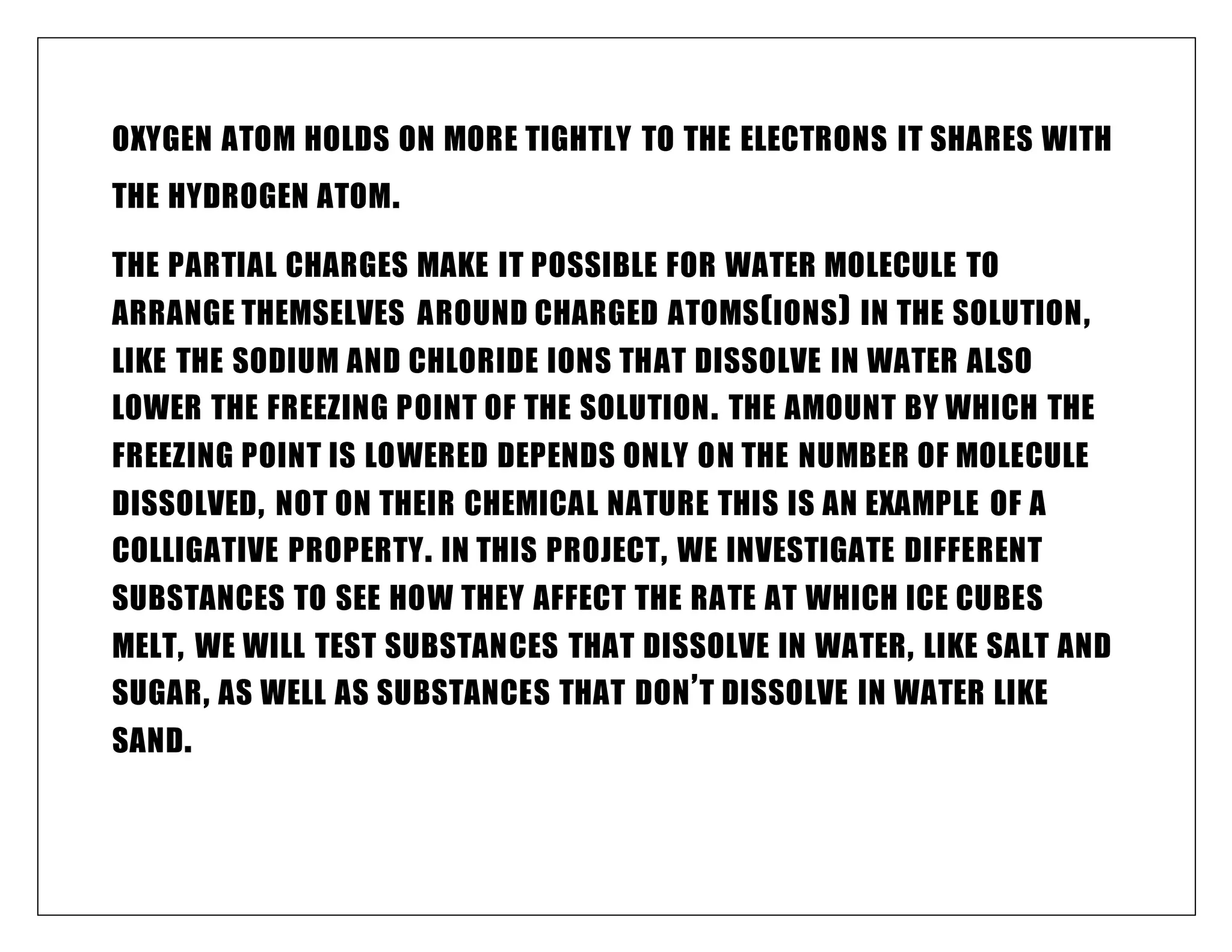 OXYGEN ATOM HOLDS ON MORE TIGHTLY TO THE ELECTRONS IT SHARES WITH
THE HYDROGEN ATOM.
THE PARTIAL CHARGES MAKE IT POSSIBLE FOR WATER MOLECULE TO
ARRANGE THEMSELVES AROUND CHARGED ATOMS(IONS) IN THE SOLUTION,
LIKE THE SODIUM AND CHLORIDE IONS THAT DISSOLVE IN WATER ALSO
LOWER THE FREEZING POINT OF THE SOLUTION. THE AMOUNT BY WHICH THE
FREEZING POINT IS LOWERED DEPENDS ONLY ON THE NUMBER OF MOLECULE
DISSOLVED, NOT ON THEIR CHEMICAL NATURE THIS IS AN EXAMPLE OF A
COLLIGATIVE PROPERTY. IN THIS PROJECT, WE INVESTIGATE DIFFERENT
SUBSTANCES TO SEE HOW THEY AFFECT THE RATE AT WHICH ICE CUBES
MELT, WE WILL TEST SUBSTANCES THAT DISSOLVE IN WATER, LIKE SALT AND
SUGAR, AS WELL AS SUBSTANCES THAT DON’T DISSOLVE IN WATER LIKE
SAND.
 
