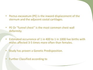 • Pectus excavatum (PE) is the inward displacement of the
sternum and the adjacent costal cartilages.
• PE Or “funnel chest” is the most common chest wall
deformity.
• Estimated occurrence of 1 in 400 to 1 in 1000 live births with
males affected 3-5 times more often than females.
• Study has proven a Genetic Predisposition.
• Further Classified according to
 