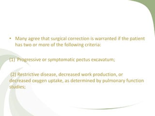 • Many agree that surgical correction is warranted if the patient
has two or more of the following criteria:
(1) Progressive or symptomatic pectus excavatum;
(2) Restrictive disease, decreased work production, or
decreased oxygen uptake, as determined by pulmonary function
studies;
 
