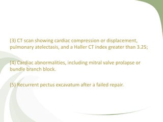 (3) CT scan showing cardiac compression or displacement,
pulmonary atelectasis, and a Haller CT index greater than 3.25;
(4) Cardiac abnormalities, including mitral valve prolapse or
bundle branch block.
(5) Recurrent pectus excavatum after a failed repair.
 