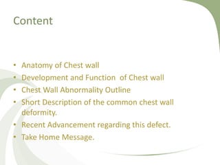 Content
• Anatomy of Chest wall
• Development and Function of Chest wall
• Chest Wall Abnormality Outline
• Short Description of the common chest wall
deformity.
• Recent Advancement regarding this defect.
• Take Home Message.
 