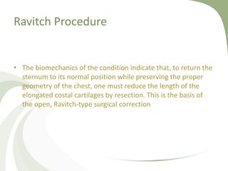 Ravitch Procedure
• The biomechanics of the condition indicate that, to return the
sternum to its normal position while preserving the proper
geometry of the chest, one must reduce the length of the
elongated costal cartilages by resection. This is the basis of
the open, Ravitch-type surgical correction
 