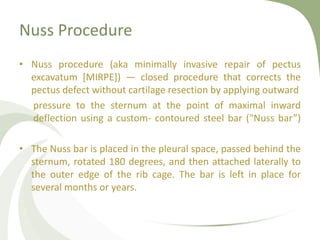 Nuss Procedure
• Nuss procedure (aka minimally invasive repair of pectus
excavatum [MIRPE]) — closed procedure that corrects the
pectus defect without cartilage resection by applying outward
pressure to the sternum at the point of maximal inward
deflection using a custom- contoured steel bar ("Nuss bar”)
• The Nuss bar is placed in the pleural space, passed behind the
sternum, rotated 180 degrees, and then attached laterally to
the outer edge of the rib cage. The bar is left in place for
several months or years.
 