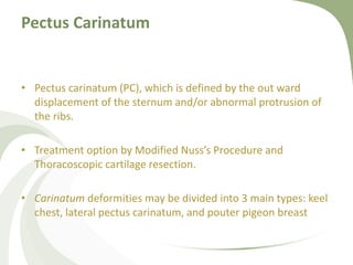 Pectus Carinatum
• Pectus carinatum (PC), which is defined by the out ward
displacement of the sternum and/or abnormal protrusion of
the ribs.
• Treatment option by Modified Nuss’s Procedure and
Thoracoscopic cartilage resection.
• Carinatum deformities may be divided into 3 main types: keel
chest, lateral pectus carinatum, and pouter pigeon breast
 