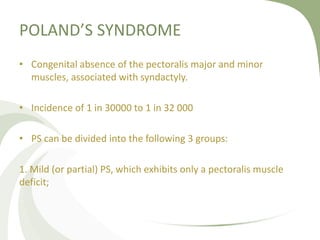 POLAND’S SYNDROME
• Congenital absence of the pectoralis major and minor
muscles, associated with syndactyly.
• Incidence of 1 in 30000 to 1 in 32 000
• PS can be divided into the following 3 groups:
1. Mild (or partial) PS, which exhibits only a pectoralis muscle
deficit;
 