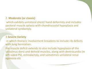2. Moderate (or classic)
which exhibits unilateral chest/ hand deformity and includes
pectoral muscle aplasia with chondrocostal hypoplasia and
unilateral syndactyly.
3.Severe Variety
in which thoracic involvement broadens to include rib defects
with lung herniation.
the muscle deficit extends to also include hypoplasia of the
latissimus dorsi and deltoid muscles, along with dextrocardia (in
left-sided PS), ectrodactyly, and sometimes unilateral renal
agenesia etc
 