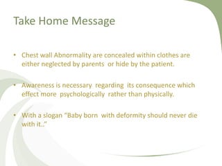Take Home Message
• Chest wall Abnormality are concealed within clothes are
either neglected by parents or hide by the patient.
• Awareness is necessary regarding its consequence which
effect more psychologically rather than physically.
• With a slogan “Baby born with deformity should never die
with it..”
 