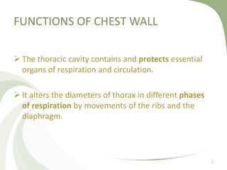 FUNCTIONS OF CHEST WALL
 The thoracic cavity contains and protects essential
organs of respiration and circulation.
 It alters the diameters of thorax in different phases
of respiration by movements of the ribs and the
diaphragm.
7
 