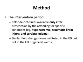 Method
• The intervention period:
  – Chloride-rich fluids available only after
    prescription by the attending for specific
    conditions (eg, hyponatremia, traumatic brain
    injury, and cerebral edema).
  – Similar fluid changes were instituted in the ED but
    not in the OR or general wards.
 
