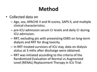 Method
• Collected data on
  – Age, sex, APACHE II and III scores, SAPS II, and multiple
    clinical characteristics.
  – pre-ICU admission serum Cr levels and daily Cr during
    ICU admission.
  – RRT, excluding pts with preexisting ESRD on long-term
    dialysis and RRT for drug toxicity.
  – In RRT-treated survivors of ICU stay, data on dialysis
    status at 3 mths after discharge were obtained.
  – RRT was initiated according to the criteria of the
    Randomised Evaluation of Normal vs Augmented
    Level (RENAL) Replacement Therapy in ICU Trial.
 