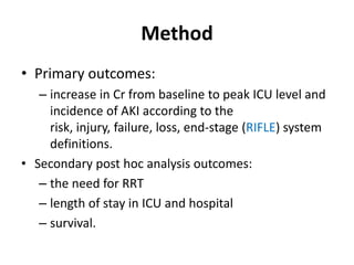 Method
• Primary outcomes:
   – increase in Cr from baseline to peak ICU level and
     incidence of AKI according to the
     risk, injury, failure, loss, end-stage (RIFLE) system
     definitions.
• Secondary post hoc analysis outcomes:
   – the need for RRT
   – length of stay in ICU and hospital
   – survival.
 