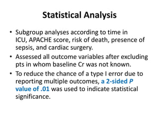 Statistical Analysis
• Subgroup analyses according to time in
  ICU, APACHE score, risk of death, presence of
  sepsis, and cardiac surgery.
• Assessed all outcome variables after excluding
  pts in whom baseline Cr was not known.
• To reduce the chance of a type I error due to
  reporting multiple outcomes, a 2-sided P
  value of .01 was used to indicate statistical
  significance.
 