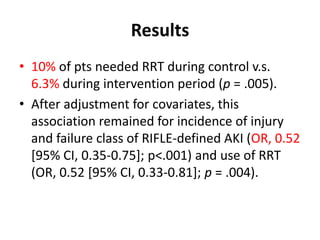 Results
• 10% of pts needed RRT during control v.s.
  6.3% during intervention period (p = .005).
• After adjustment for covariates, this
  association remained for incidence of injury
  and failure class of RIFLE-defined AKI (OR, 0.52
  [95% CI, 0.35-0.75]; p<.001) and use of RRT
  (OR, 0.52 [95% CI, 0.33-0.81]; p = .004).
 