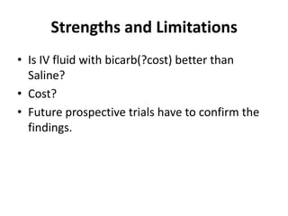 Strengths and Limitations
• Is IV fluid with bicarb(?cost) better than
  Saline?
• Cost?
• Future prospective trials have to confirm the
  findings.
 