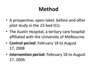 Method
• A prospective, open-label, before-and-after
  pilot study in the 22-bed ICU.
• The Austin Hospital, a tertiary care hospital
  affiliated with the University of Melbourne.
• Control period: February 18 to August
  17, 2008
• Intervention period: February 18 to August
  17, 2009.
 