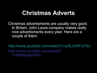 Christmas Adverts
Christmas advertisments are usually very good.
 In Britain, John Lewis company makes really
 nice advertisments every year. Here are a
 couple of them:

http://www.youtube.com/watch?v=pSLOnR1s74o
http://www.youtube.com/watch?
  v=0N8axp9nHNU
 