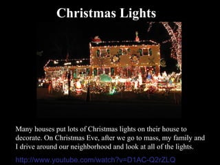 Christmas Lights




Many houses put lots of Christmas lights on their house to
decorate. On Christmas Eve, after we go to mass, my family and
I drive around our neighborhood and look at all of the lights.
http://www.youtube.com/watch?v=D1AC-Q2rZLQ
 