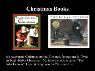 Christmas Books




We have many Christmas stories. The most famous one is “Twas
the Night before Christmas”. My favorite book is called “The
Polar Express”. I read it every year on Christmas Eve.
 