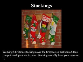 Stockings




We hang Christmas stockings over the fireplace so that Santa Claus
can put small presents in them. Stockings usually have your name on
it.
 