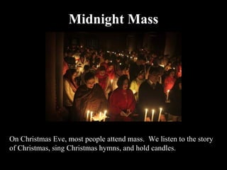 Midnight Mass




On Christmas Eve, most people attend mass. We listen to the story
of Christmas, sing Christmas hymns, and hold candles.
 